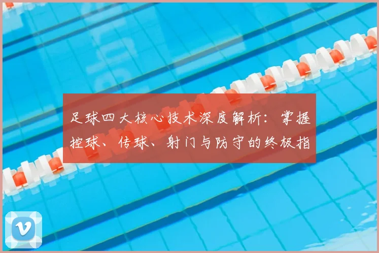 足球四大核心技术深度解析:掌握控球、传球、射门与防守的终极指南