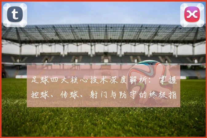 足球四大核心技术深度解析:掌握控球、传球、射门与防守的终极指南
