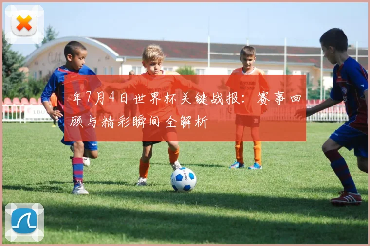年7月4日世界杯关键战报：赛事回顾与精彩瞬间全解析